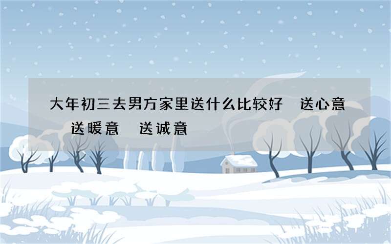 大年初三去男方家里送什么比较好 送心意 送暖意 送诚意